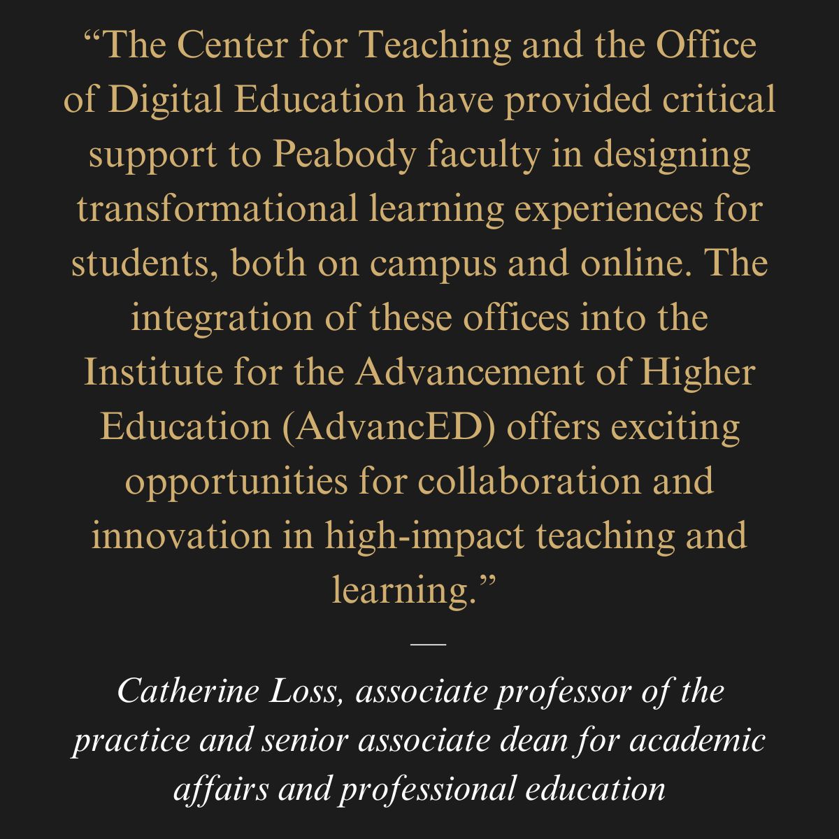 “The Center for Teaching and the Office of Digital Education have provided critical support to Peabody faculty in designing transformational learning experiences for students, both on campus and online. The integration of these offices into the Institute for the Advancement of Higher Education (AdvancED) offers exciting opportunities for collaboration and innovation in high-impact teaching and learning.”