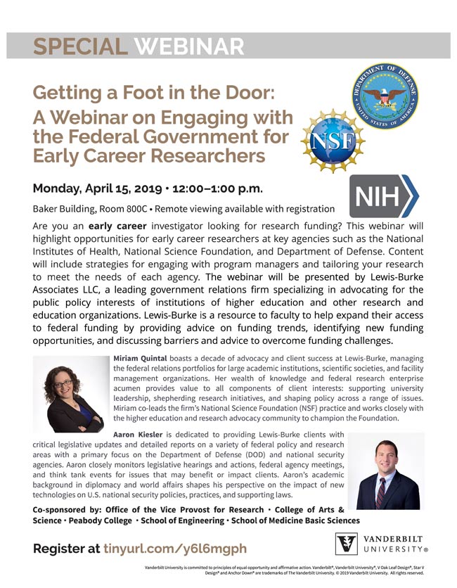 Getting a Foot in the Door: A Webinar on Engaging with the Federal Government for Early Career Researchers. Monday, April 15, 2019 - 12:00?1:00 p.m. Baker Building, Room 800C- Remote viewing availablewith registration Are you an early career investigator looking for research funding? This webinar will highlight opportunities for early career researchers at key agencies such as the National Institutes of Health, National Science Foundation, and Department of Defense. Content will include strategies for engaging with program managers and tailoring your research to meet the needs of each agency. The webinar will be presented by Lewis-Burke Associates LLC, a leading government relations firm specializing in advocating for the public policy interests of institutions of higher education and other research and education organizations. Lewis-Burke is a resource to faculty to help expand their access to federal funding by providing advice on funding trends, identifying new funding opportunities, and discussing barriers and advice to overcome funding challenges.