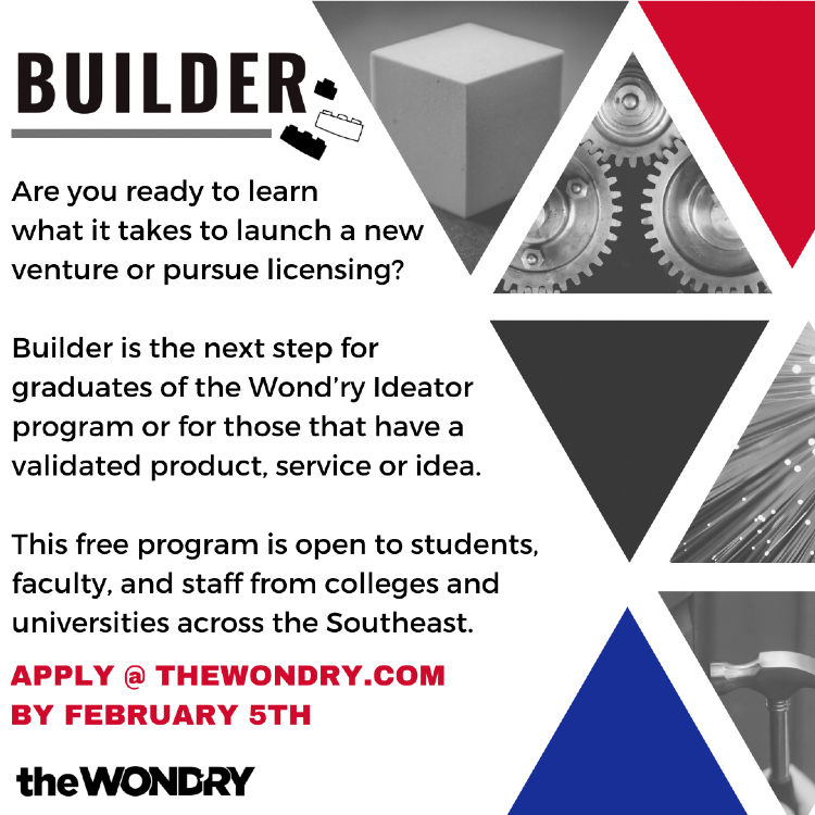 Builder: Are you ready to learn what it takes to launch a new venture or pursue licensing? Builder is the next step for graduates of the Wond’ry Ideator program or for those who have a validated product, service or idea. This free program is open to students, faculty and staff from colleges and universities across the Southeast. Apply at TheWondry.com by Feb. 5.