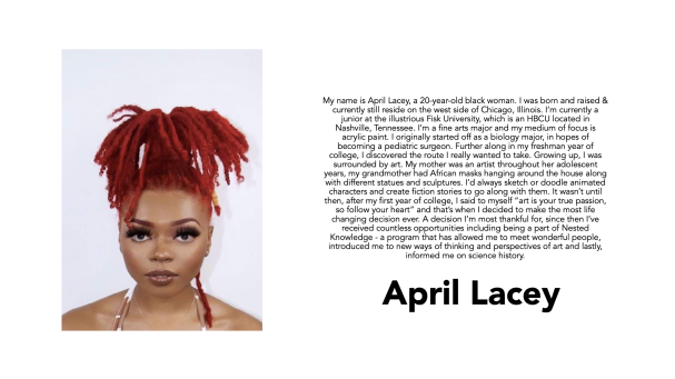 April Lacey, a student at Fisk University, painted her mom and baby sister. “I’m a fine arts major, and my medium of focus is acrylic paint. I originally started off as a biology major, in hopes of becoming a pediatric surgeon. Further along in my freshman year of college, I discovered the route I really wanted to take … I said to myself, ‘art is your true passion, so follow your heart,’ and that’s when I decided to make the most life changing decision ever. A decision I’m most thankful for, since then I’ve received countless opportunities, including being a part of Nested Knowledge—a program that has allowed me to meet wonderful people, introduced me to new ways of thinking and perspectives of art and, lastly, informed me on science history.”