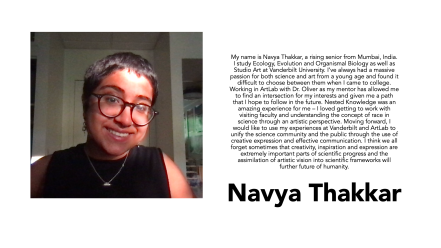 Navya Thakkar is an ecology, evolution and biology major at Vanderbilt University. “Working in ArtLab with Dr. Oliver as my mentor has allowed me to find an intersection for my interests and given me a path that I hope to follow in the future. Nested Knowledge was an amazing experience for me—I loved getting to work with visiting faculty and understanding the concept of race in science through an artistic perspective.”