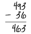 493 minus 36 equals 463.