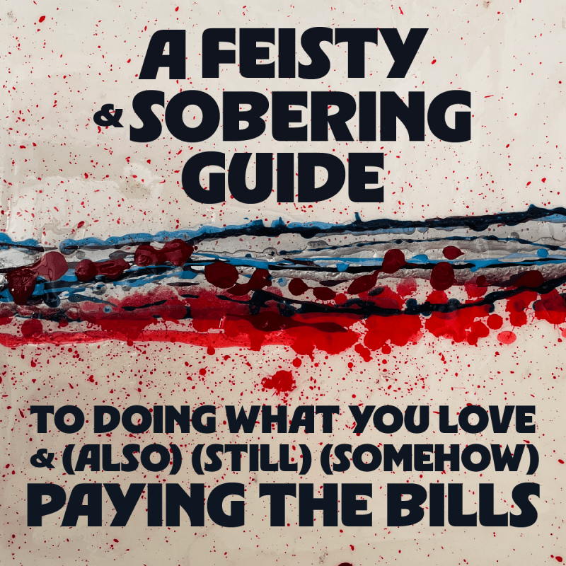 A FEISTY AND SOBERING GUIDE TO DOING WHAT YOU LOVE AND (ALSO)(STILL)(SOMEHOW) PAYING THE BILLS